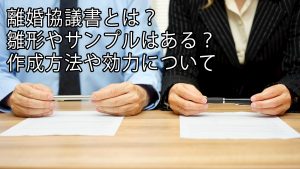 離婚協議書とは？雛形やサンプルはある？作成方法や効力について